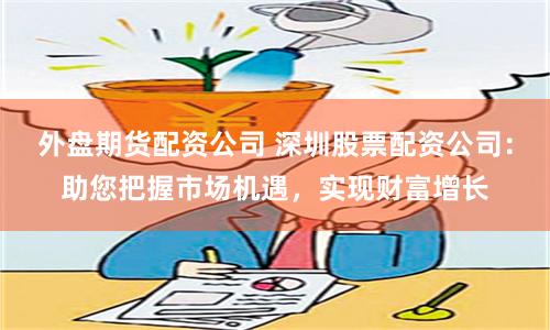 外盘期货配资公司 深圳股票配资公司：助您把握市场机遇，实现财富增长