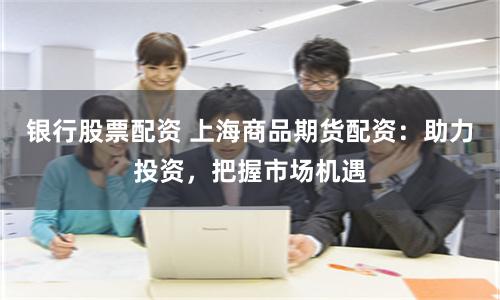 银行股票配资 上海商品期货配资：助力投资，把握市场机遇