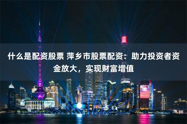 什么是配资股票 萍乡市股票配资：助力投资者资金放大，实现财富增值