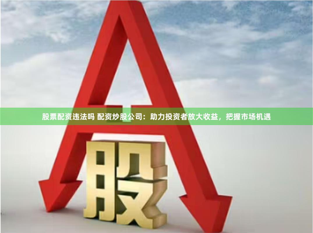 股票配资违法吗 配资炒股公司：助力投资者放大收益，把握市场机遇