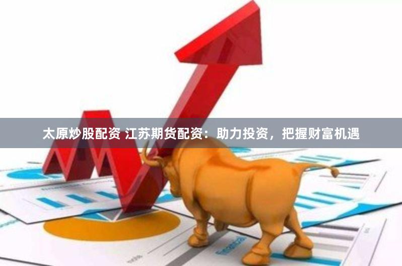 太原炒股配资 江苏期货配资：助力投资，把握财富机遇