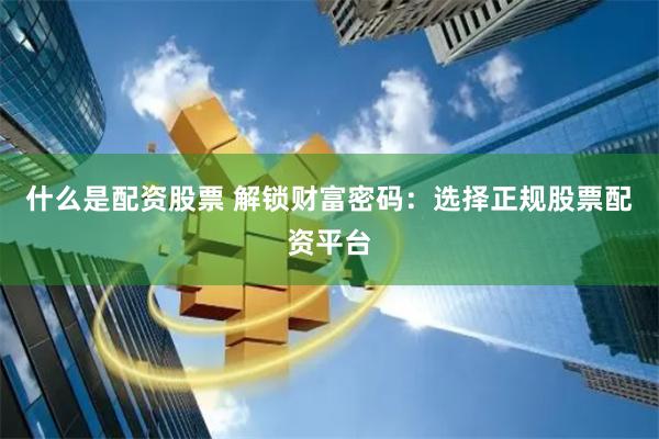 什么是配资股票 解锁财富密码：选择正规股票配资平台