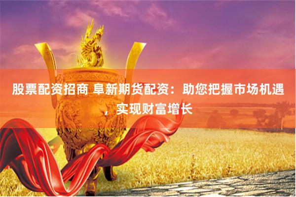 股票配资招商 阜新期货配资：助您把握市场机遇，实现财富增长