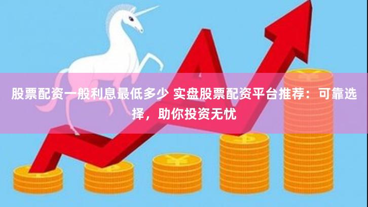 股票配资一般利息最低多少 实盘股票配资平台推荐：可靠选择，助你投资无忧