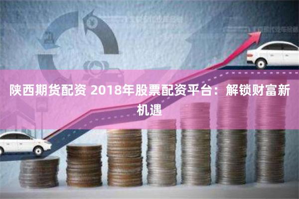 陕西期货配资 2018年股票配资平台：解锁财富新机遇