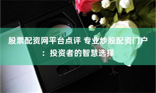 股票配资网平台点评 专业炒股配资门户：投资者的智慧选择