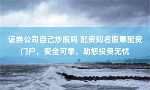 证券公司自己炒股吗 配资知名股票配资门户，安全可靠，助您投资无忧