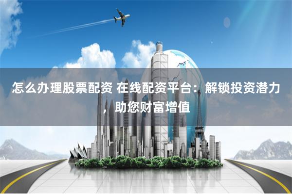 怎么办理股票配资 在线配资平台：解锁投资潜力，助您财富增值