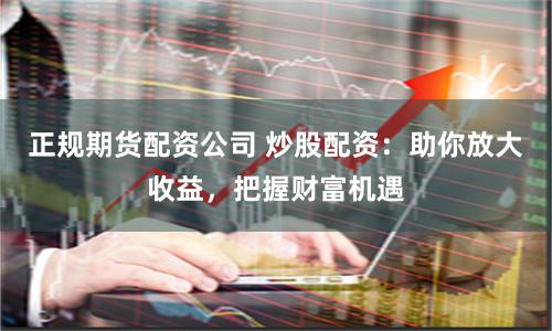 正规期货配资公司 炒股配资：助你放大收益，把握财富机遇