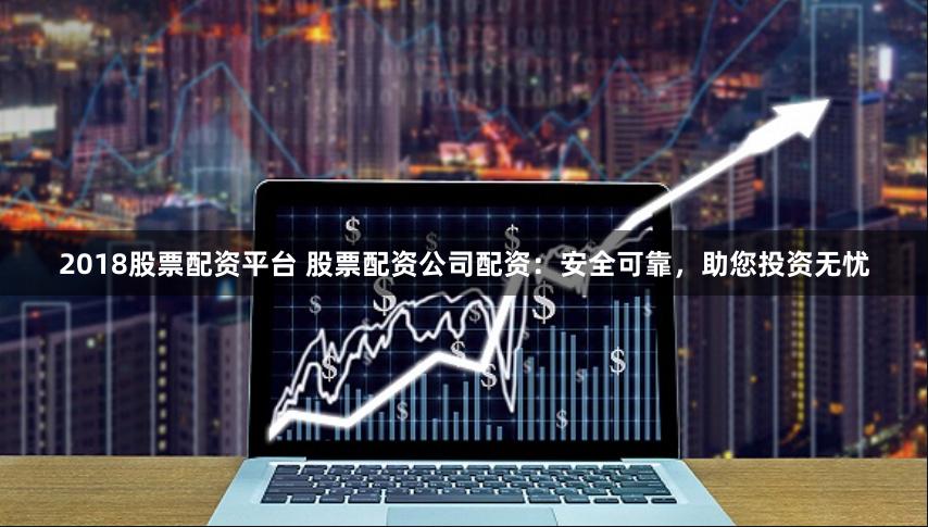 2018股票配资平台 股票配资公司配资：安全可靠，助您投资无忧