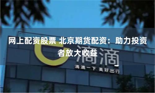 网上配资股票 北京期货配资：助力投资者放大收益