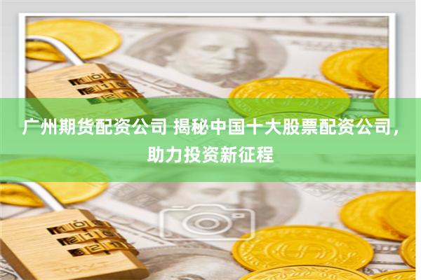 广州期货配资公司 揭秘中国十大股票配资公司，助力投资新征程