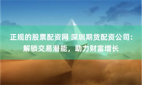 正规的股票配资网 深圳期货配资公司：解锁交易潜能，助力财富增长