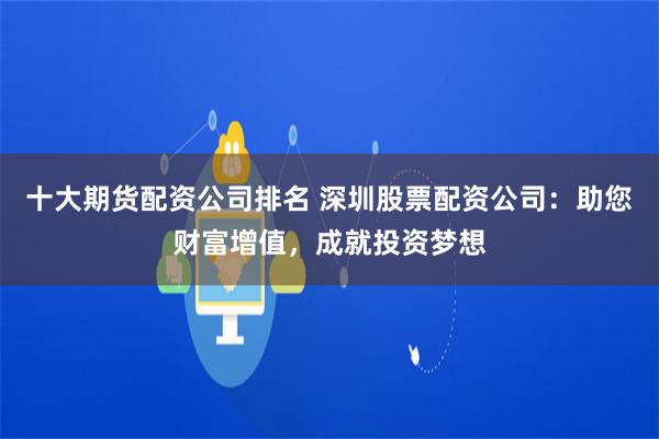十大期货配资公司排名 深圳股票配资公司：助您财富增值，成就投资梦想