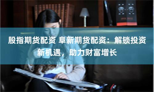 股指期货配资 阜新期货配资：解锁投资新机遇，助力财富增长