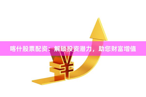 喀什股票配资：解锁投资潜力，助您财富增值