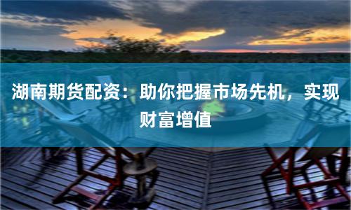 湖南期货配资：助你把握市场先机，实现财富增值