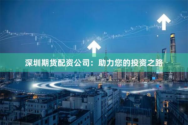 深圳期货配资公司：助力您的投资之路
