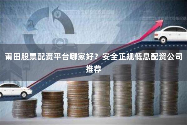 莆田股票配资平台哪家好？安全正规低息配资公司推荐